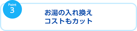お湯の入れ替えコストもカット